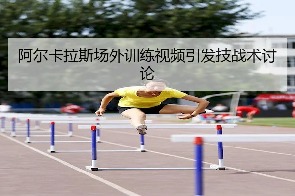 阿尔卡拉斯场外训练视频引发技战术讨论