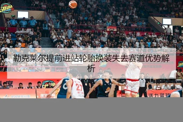 勒克莱尔提前进站轮胎换装失去赛道优势解析